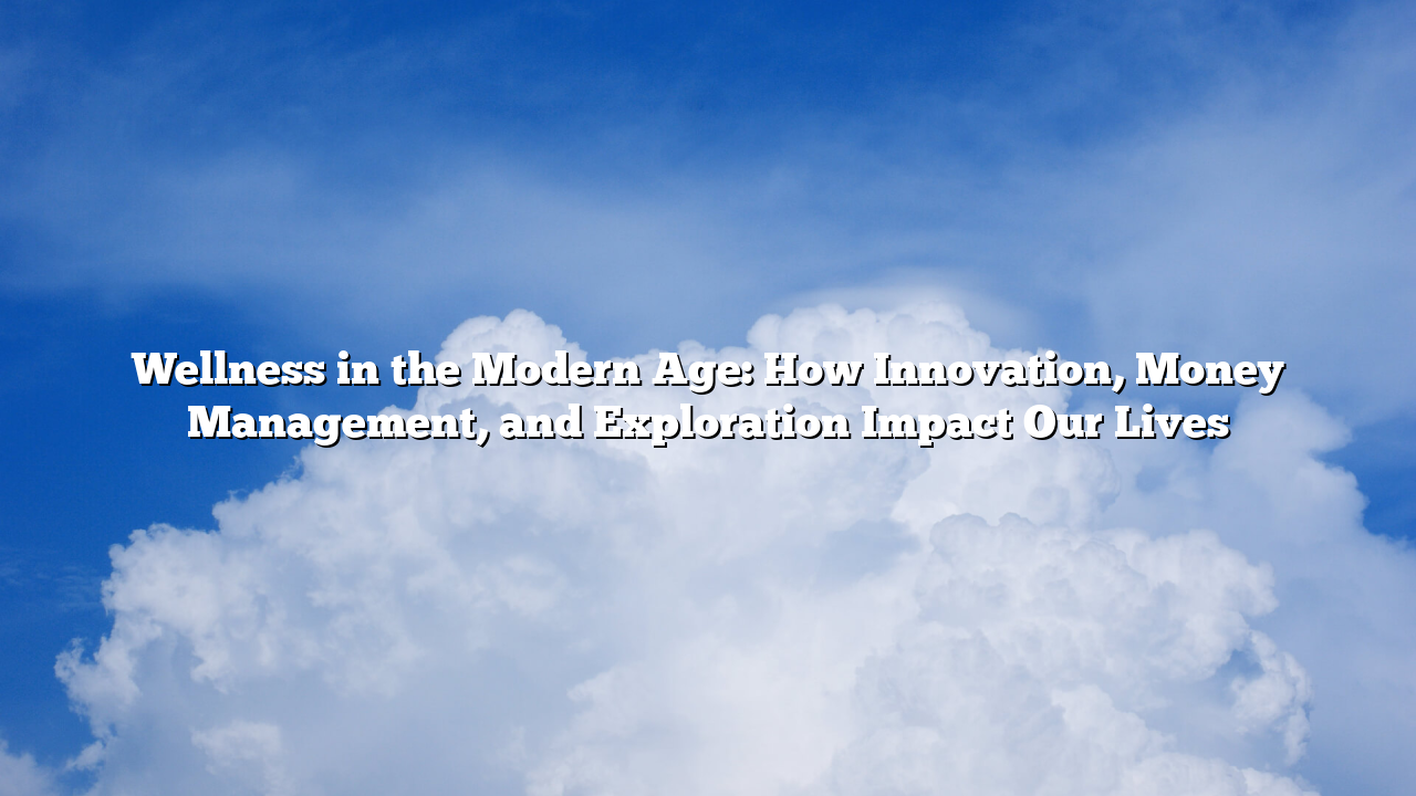 Wellness in the Modern Age: How Innovation, Money Management, and Exploration Impact Our Lives